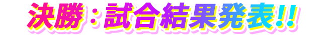決勝：試合結果発表!!